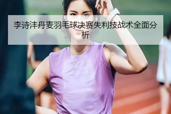 李诗沣丹麦羽毛球决赛失利技战术全面分析
